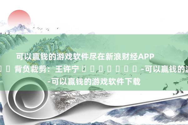 可以赢钱的游戏软件尽在新浪财经APP            						背负裁剪：王许宁 							-可以赢钱的游戏软件下载