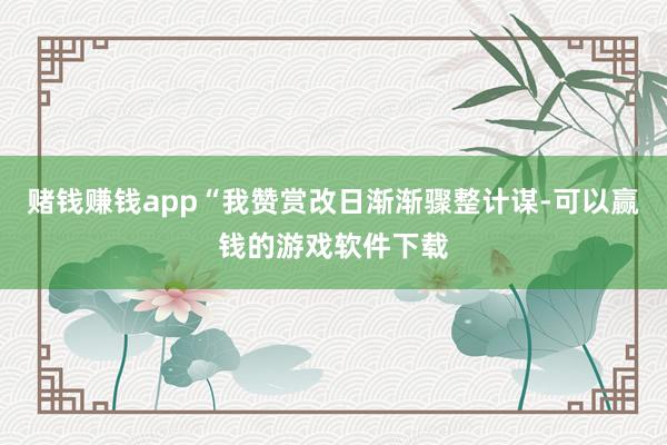 赌钱赚钱app“我赞赏改日渐渐骤整计谋-可以赢钱的游戏软件下载