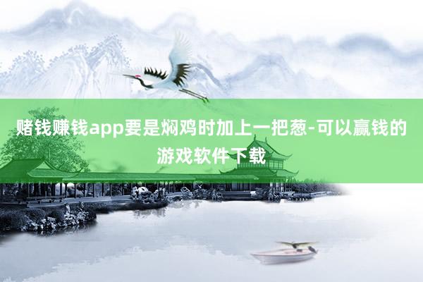 赌钱赚钱app要是焖鸡时加上一把葱-可以赢钱的游戏软件下载