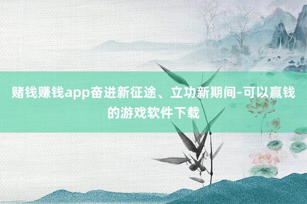 赌钱赚钱app奋进新征途、立功新期间-可以赢钱的游戏软件下载