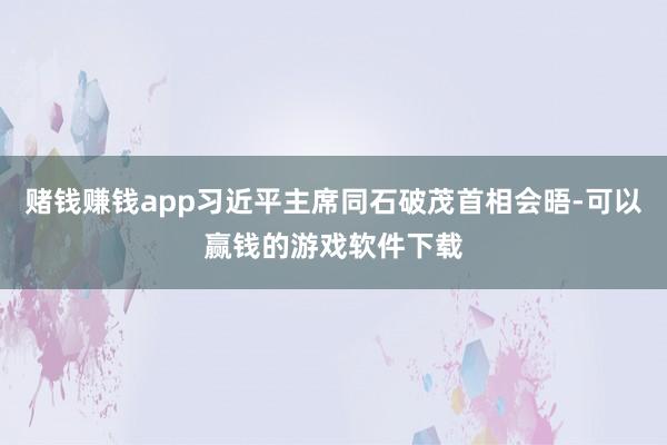 赌钱赚钱app习近平主席同石破茂首相会晤-可以赢钱的游戏软件下载