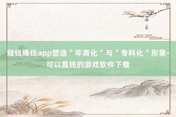 赌钱赚钱app塑造＂年青化＂与＂专科化＂形象-可以赢钱的游戏软件下载