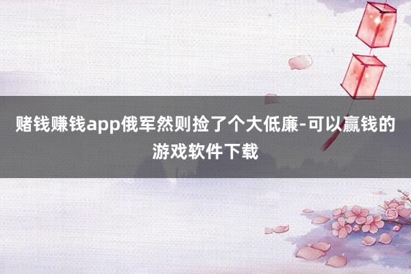 赌钱赚钱app俄军然则捡了个大低廉-可以赢钱的游戏软件下载