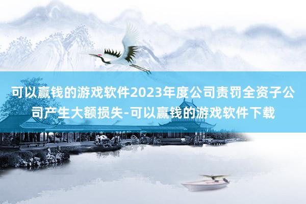 可以赢钱的游戏软件2023年度公司责罚全资子公司产生大额损失-可以赢钱的游戏软件下载