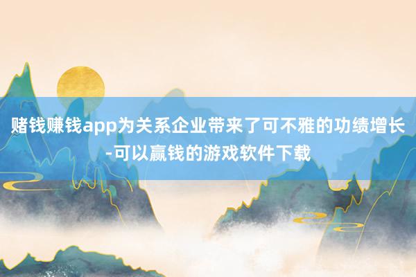 赌钱赚钱app为关系企业带来了可不雅的功绩增长-可以赢钱的游戏软件下载