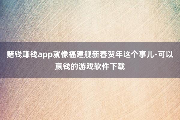 赌钱赚钱app就像福建舰新春贺年这个事儿-可以赢钱的游戏软件下载