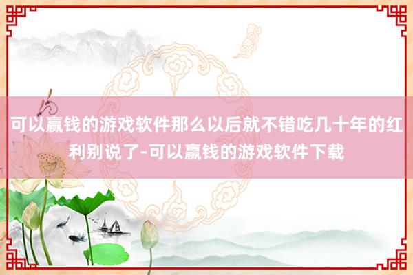 可以赢钱的游戏软件那么以后就不错吃几十年的红利别说了-可以赢钱的游戏软件下载