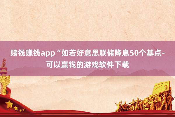 赌钱赚钱app“如若好意思联储降息50个基点-可以赢钱的游戏软件下载