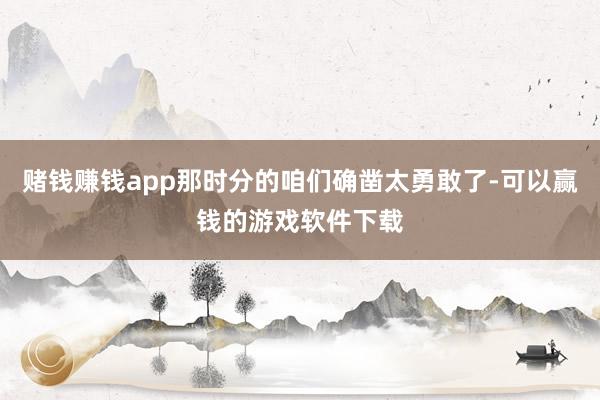 赌钱赚钱app那时分的咱们确凿太勇敢了-可以赢钱的游戏软件下载