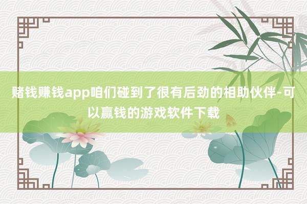 赌钱赚钱app咱们碰到了很有后劲的相助伙伴-可以赢钱的游戏软件下载